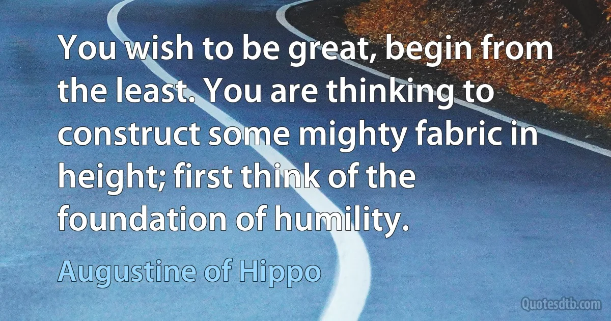 You wish to be great, begin from the least. You are thinking to construct some mighty fabric in height; first think of the foundation of humility. (Augustine of Hippo)