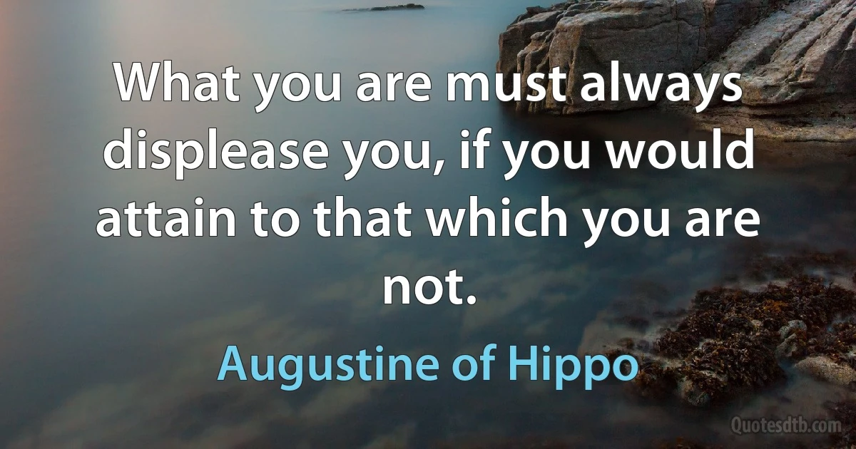 What you are must always displease you, if you would attain to that which you are not. (Augustine of Hippo)