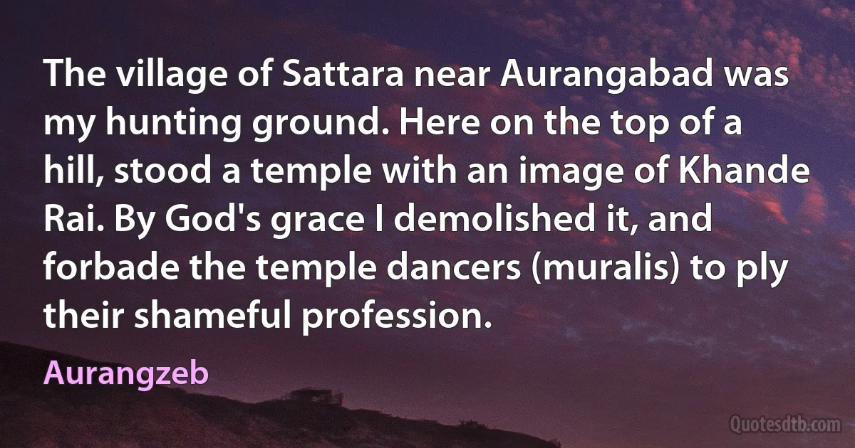 The village of Sattara near Aurangabad was my hunting ground. Here on the top of a hill, stood a temple with an image of Khande Rai. By God's grace I demolished it, and forbade the temple dancers (muralis) to ply their shameful profession. (Aurangzeb)