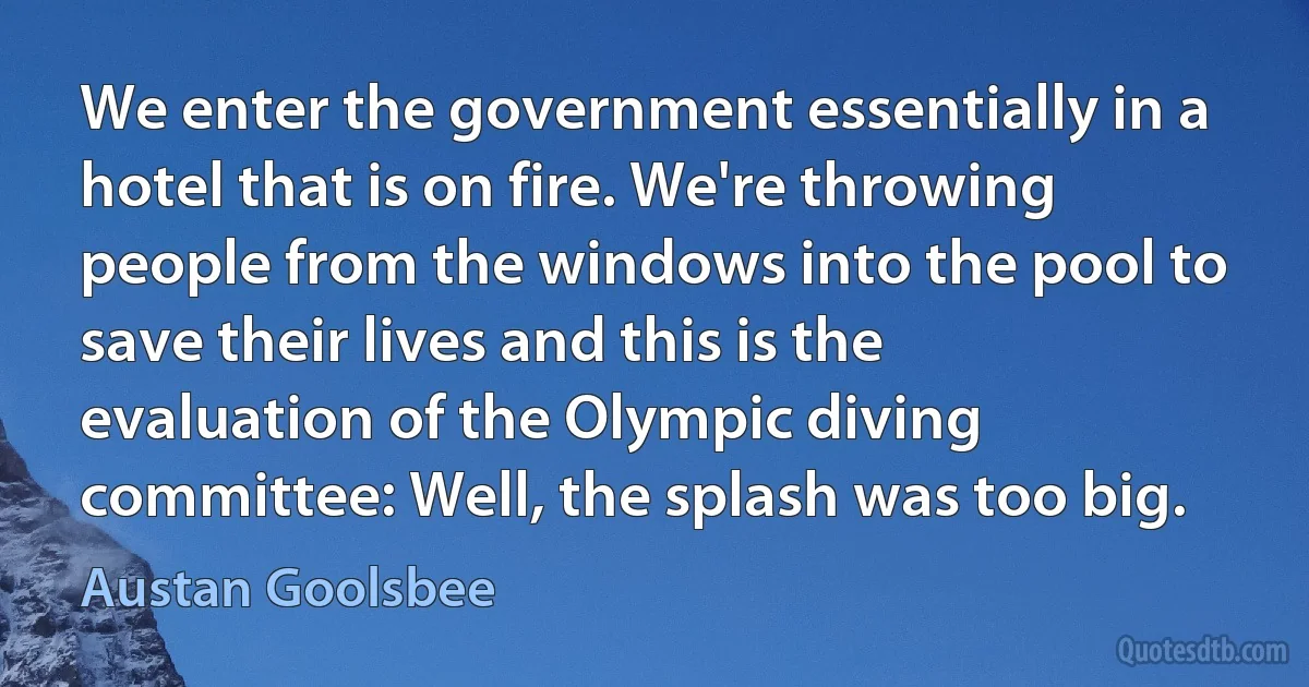 We enter the government essentially in a hotel that is on fire. We're throwing people from the windows into the pool to save their lives and this is the evaluation of the Olympic diving committee: Well, the splash was too big. (Austan Goolsbee)