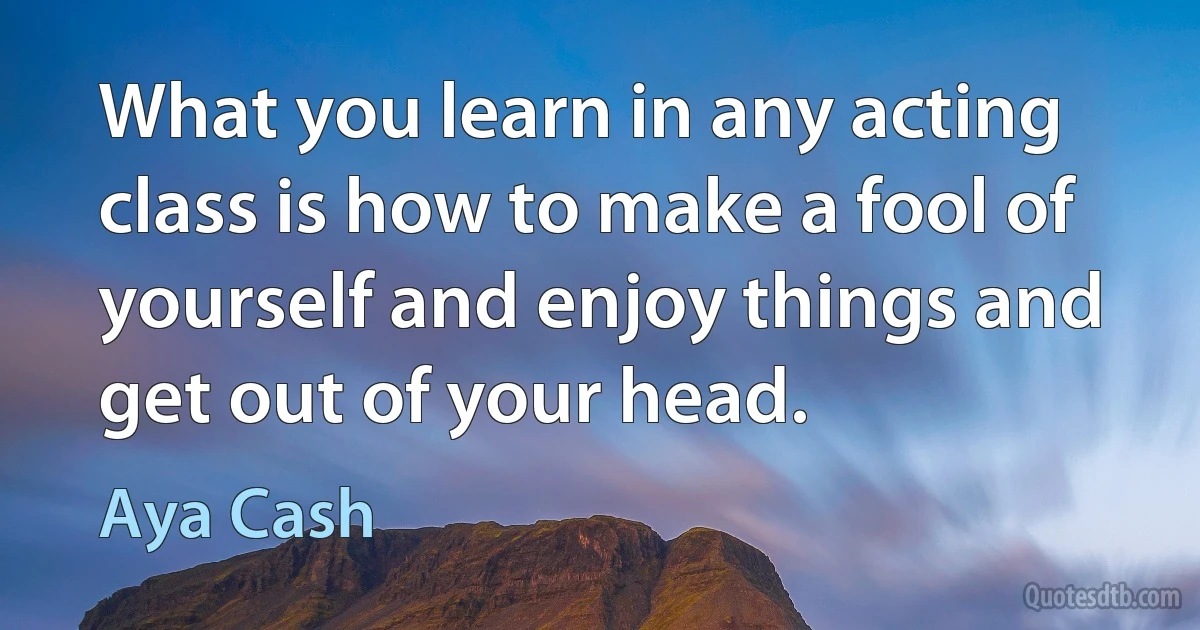 What you learn in any acting class is how to make a fool of yourself and enjoy things and get out of your head. (Aya Cash)