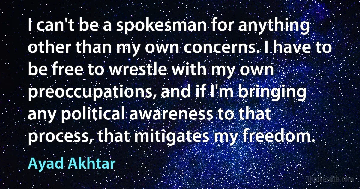 I can't be a spokesman for anything other than my own concerns. I have to be free to wrestle with my own preoccupations, and if I'm bringing any political awareness to that process, that mitigates my freedom. (Ayad Akhtar)