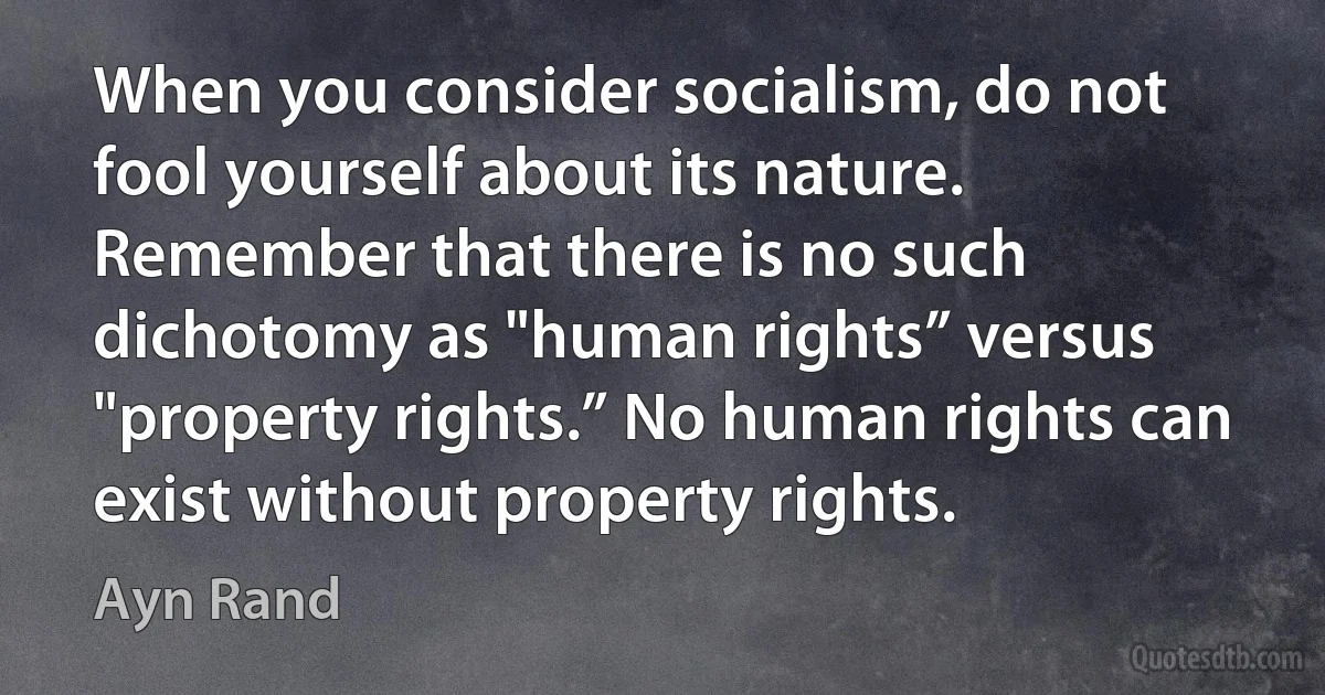 When you consider socialism, do not fool yourself about its nature. Remember that there is no such dichotomy as "human rights” versus "property rights.” No human rights can exist without property rights. (Ayn Rand)