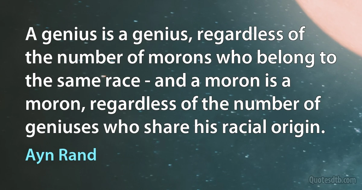 A genius is a genius, regardless of the number of morons who belong to the same race - and a moron is a moron, regardless of the number of geniuses who share his racial origin. (Ayn Rand)