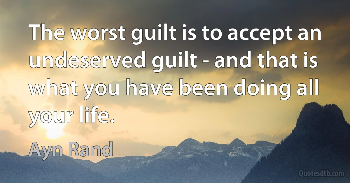 The worst guilt is to accept an undeserved guilt - and that is what you have been doing all your life. (Ayn Rand)