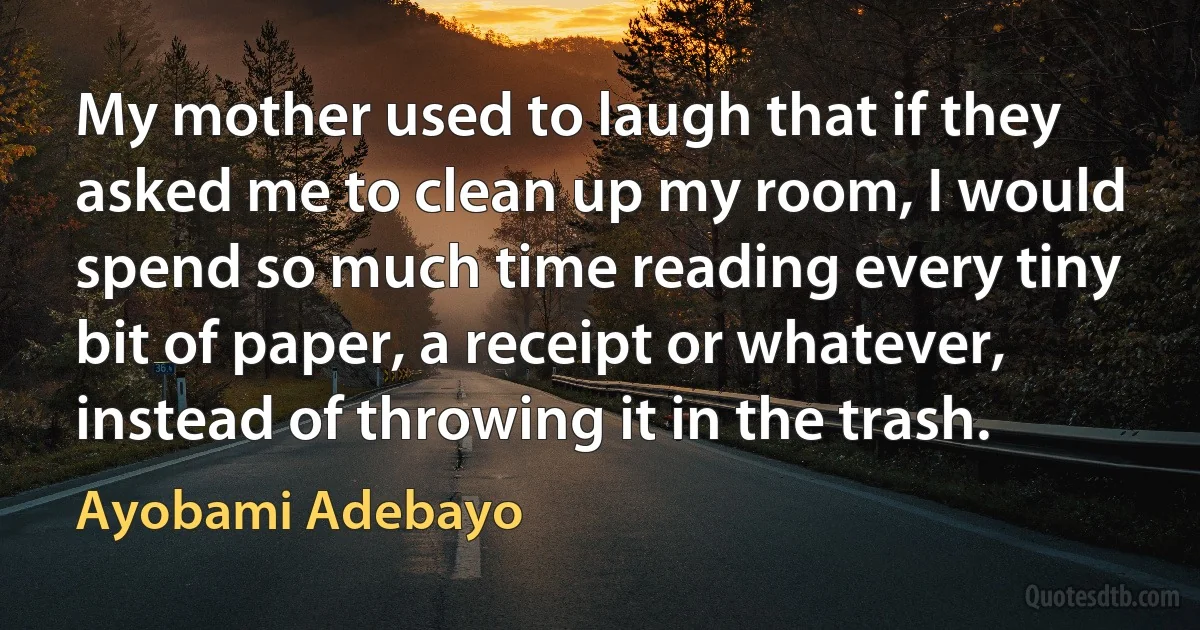 My mother used to laugh that if they asked me to clean up my room, I would spend so much time reading every tiny bit of paper, a receipt or whatever, instead of throwing it in the trash. (Ayobami Adebayo)