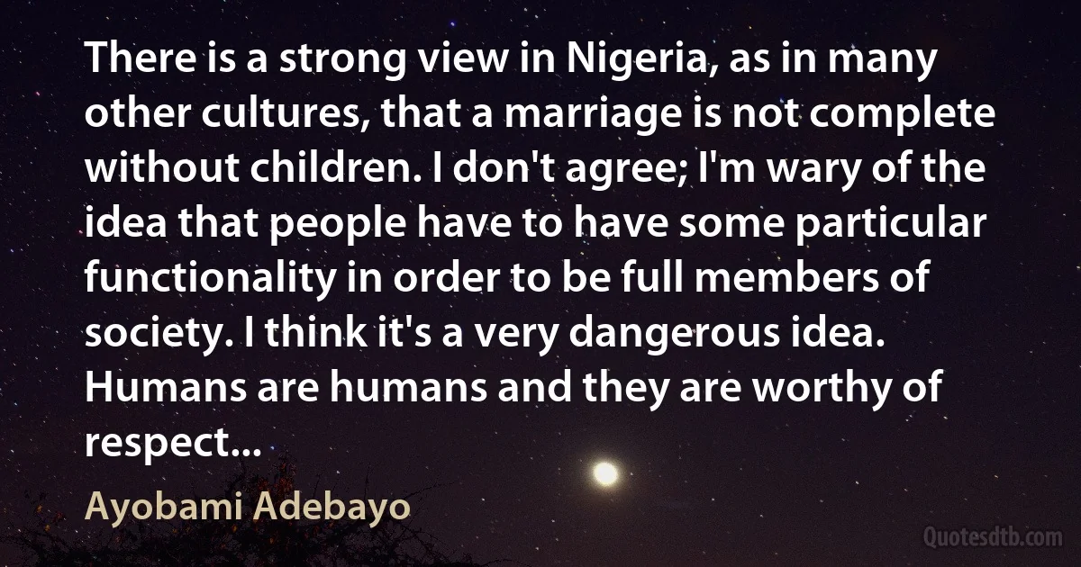 There is a strong view in Nigeria, as in many other cultures, that a marriage is not complete without children. I don't agree; I'm wary of the idea that people have to have some particular functionality in order to be full members of society. I think it's a very dangerous idea. Humans are humans and they are worthy of respect... (Ayobami Adebayo)