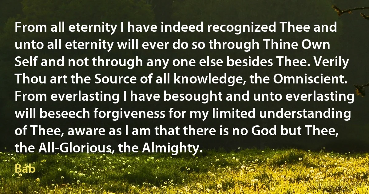 From all eternity I have indeed recognized Thee and unto all eternity will ever do so through Thine Own Self and not through any one else besides Thee. Verily Thou art the Source of all knowledge, the Omniscient. From everlasting I have besought and unto everlasting will beseech forgiveness for my limited understanding of Thee, aware as I am that there is no God but Thee, the All-Glorious, the Almighty. (Báb)