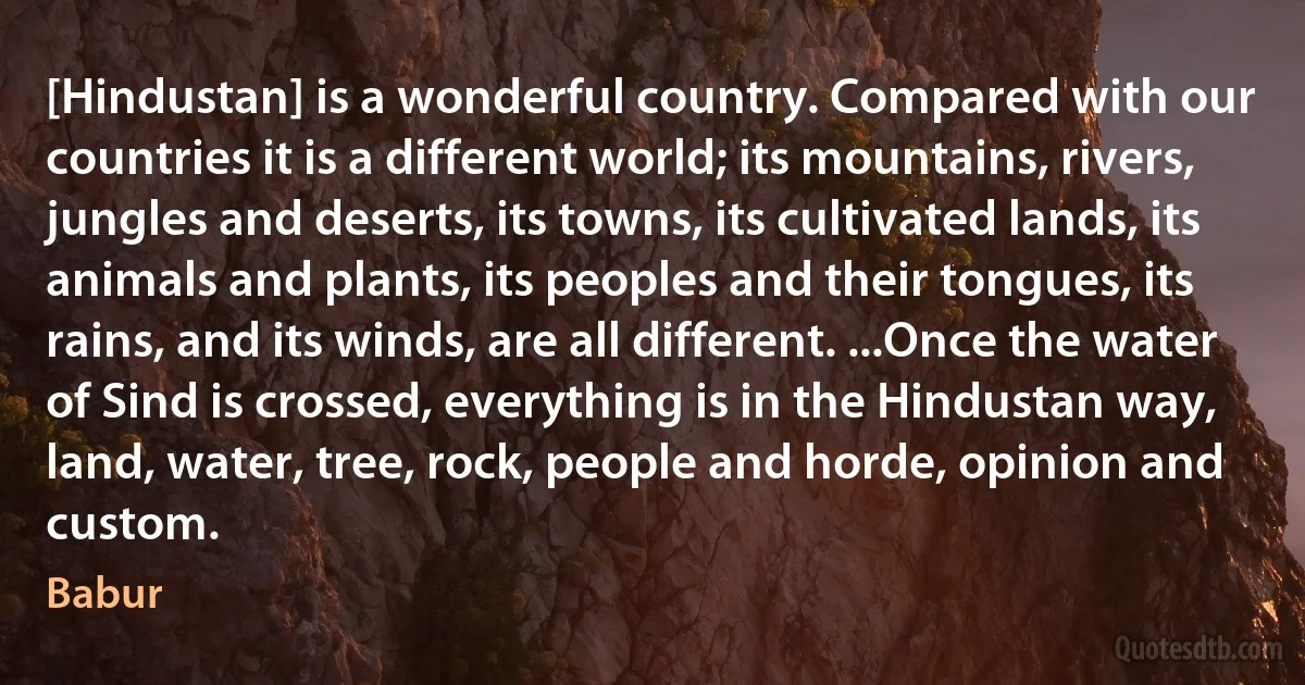 [Hindustan] is a wonderful country. Compared with our countries it is a different world; its mountains, rivers, jungles and deserts, its towns, its cultivated lands, its animals and plants, its peoples and their tongues, its rains, and its winds, are all different. ...Once the water of Sind is crossed, everything is in the Hindustan way, land, water, tree, rock, people and horde, opinion and custom. (Babur)