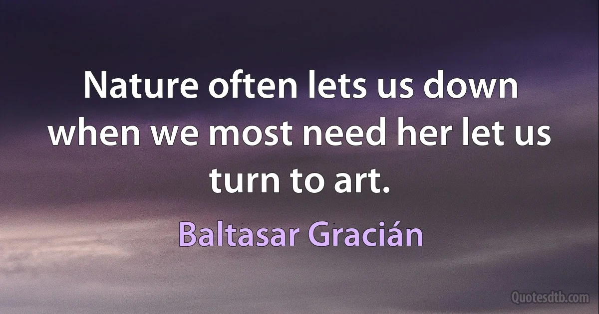 Nature often lets us down when we most need her let us turn to art. (Baltasar Gracián)