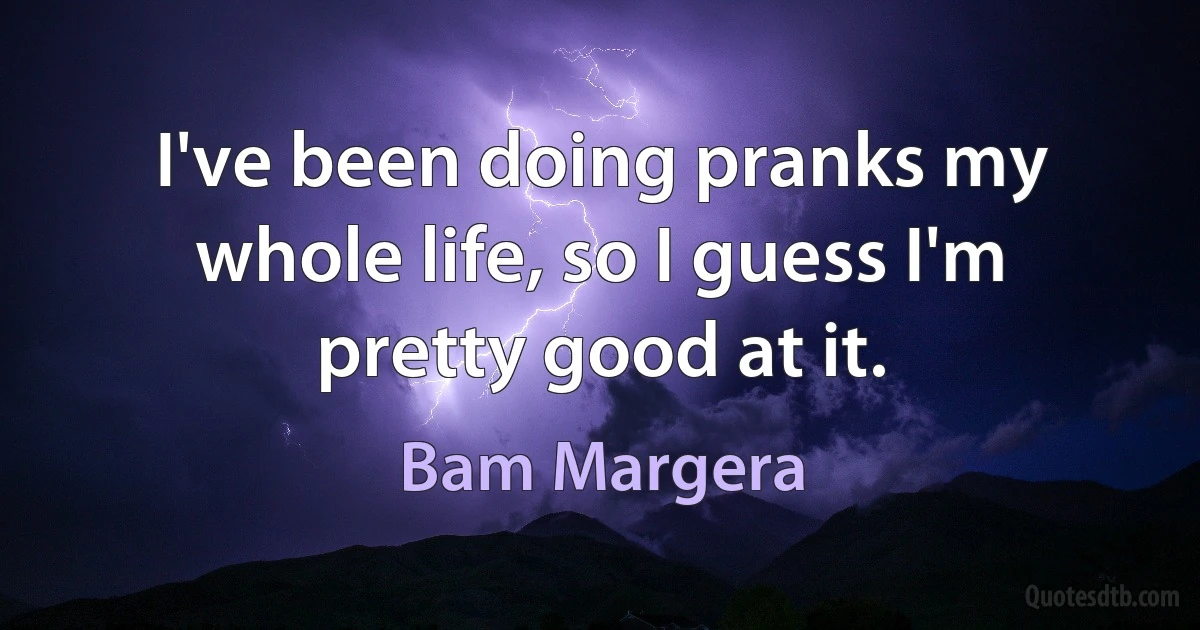 I've been doing pranks my whole life, so I guess I'm pretty good at it. (Bam Margera)