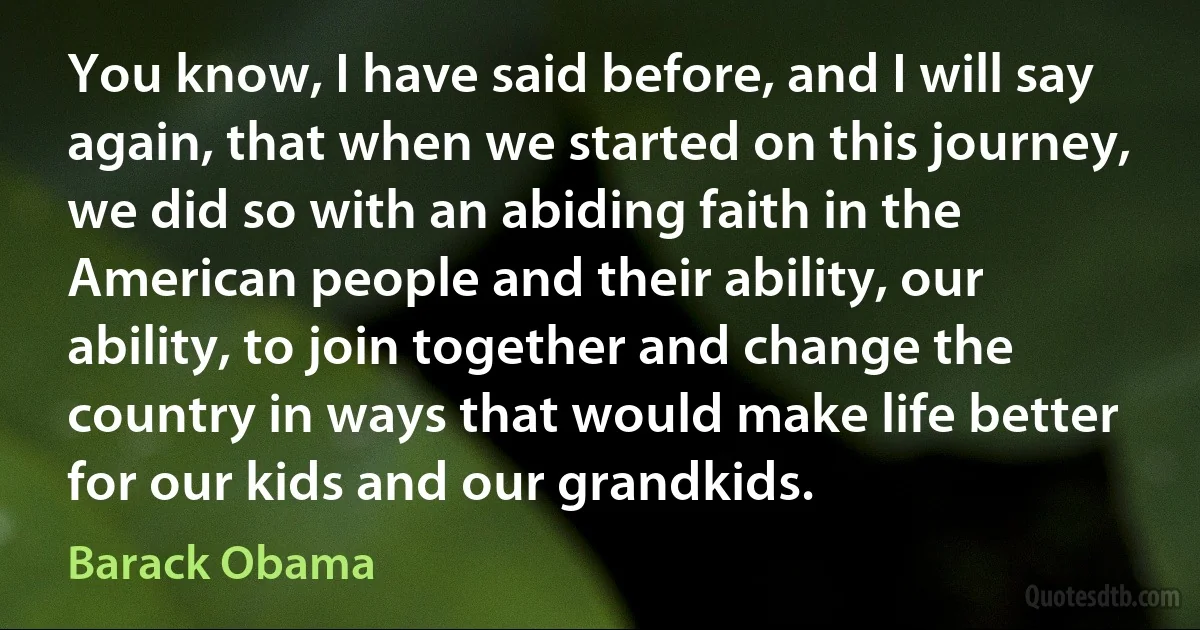 You know, I have said before, and I will say again, that when we started on this journey, we did so with an abiding faith in the American people and their ability, our ability, to join together and change the country in ways that would make life better for our kids and our grandkids. (Barack Obama)