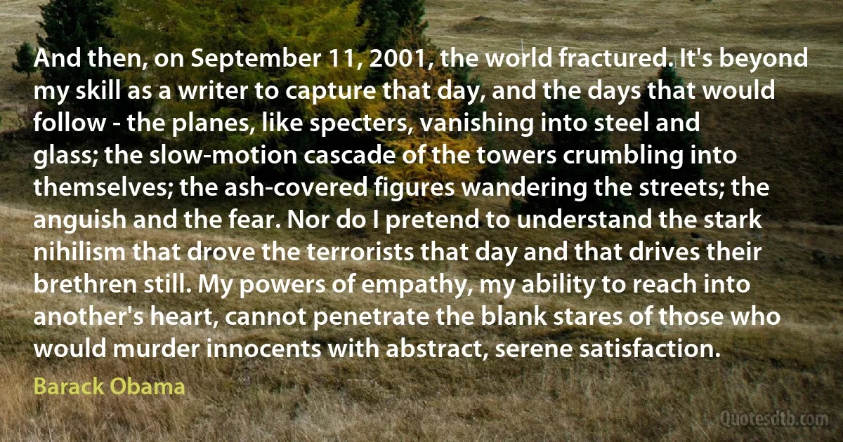 And then, on September 11, 2001, the world fractured. It's beyond my skill as a writer to capture that day, and the days that would follow - the planes, like specters, vanishing into steel and glass; the slow-motion cascade of the towers crumbling into themselves; the ash-covered figures wandering the streets; the anguish and the fear. Nor do I pretend to understand the stark nihilism that drove the terrorists that day and that drives their brethren still. My powers of empathy, my ability to reach into another's heart, cannot penetrate the blank stares of those who would murder innocents with abstract, serene satisfaction. (Barack Obama)