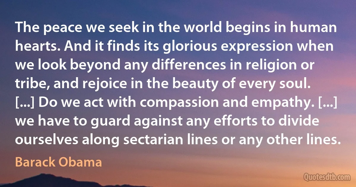 The peace we seek in the world begins in human hearts. And it finds its glorious expression when we look beyond any differences in religion or tribe, and rejoice in the beauty of every soul. [...] Do we act with compassion and empathy. [...] we have to guard against any efforts to divide ourselves along sectarian lines or any other lines. (Barack Obama)