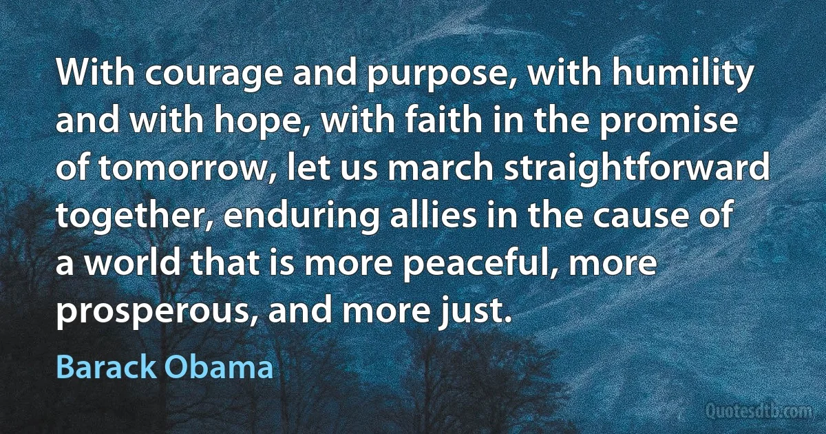 With courage and purpose, with humility and with hope, with faith in the promise of tomorrow, let us march straightforward together, enduring allies in the cause of a world that is more peaceful, more prosperous, and more just. (Barack Obama)