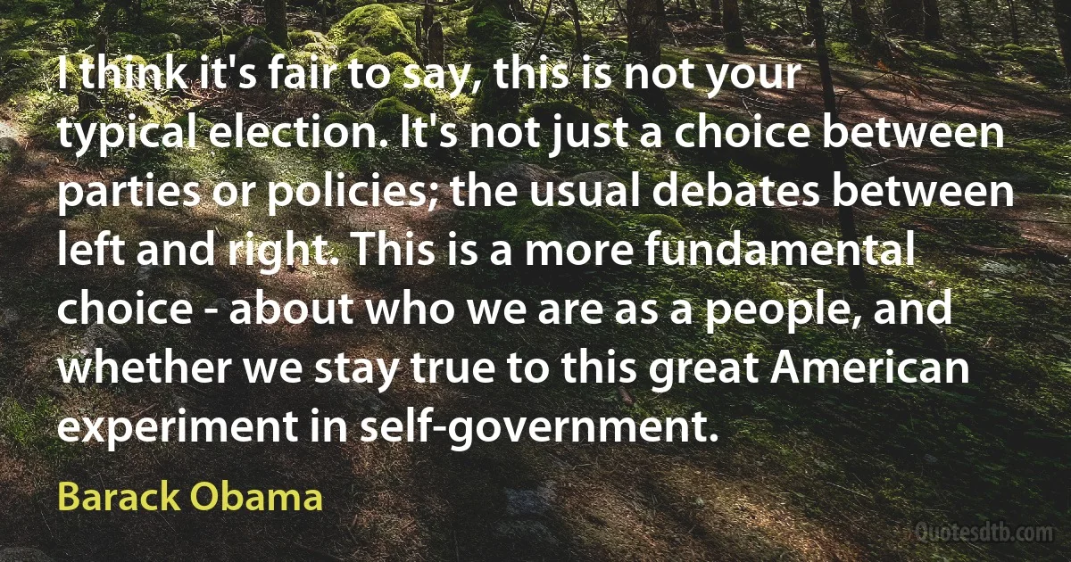 I think it's fair to say, this is not your typical election. It's not just a choice between parties or policies; the usual debates between left and right. This is a more fundamental choice - about who we are as a people, and whether we stay true to this great American experiment in self-government. (Barack Obama)