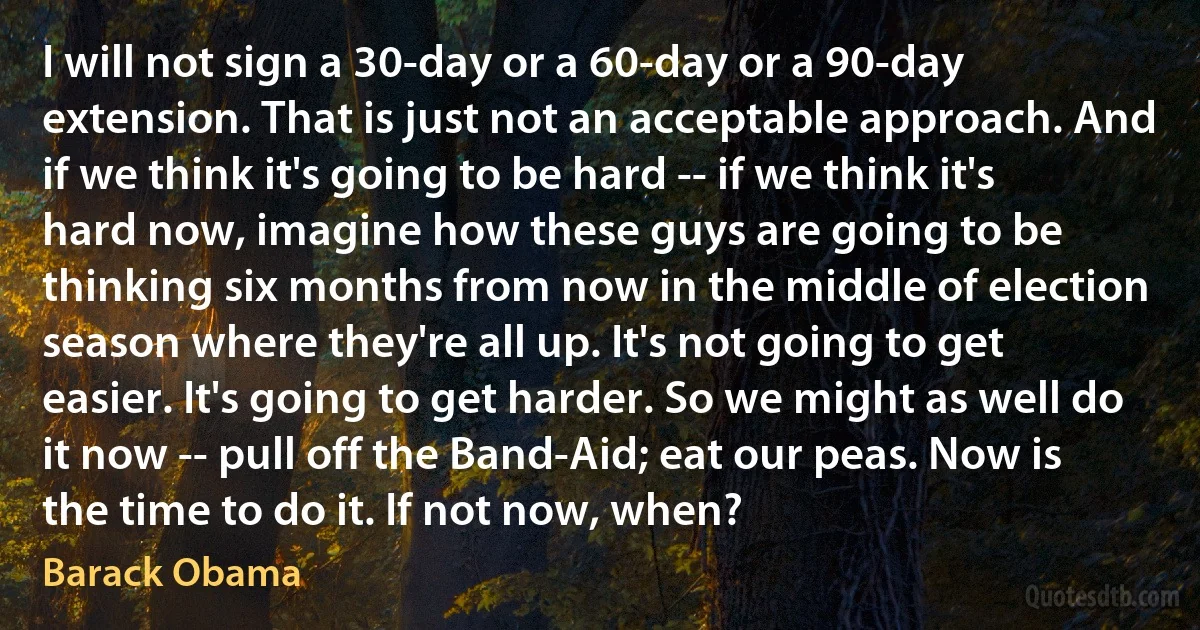 I will not sign a 30-day or a 60-day or a 90-day extension. That is just not an acceptable approach. And if we think it's going to be hard -- if we think it's hard now, imagine how these guys are going to be thinking six months from now in the middle of election season where they're all up. It's not going to get easier. It's going to get harder. So we might as well do it now -- pull off the Band-Aid; eat our peas. Now is the time to do it. If not now, when? (Barack Obama)