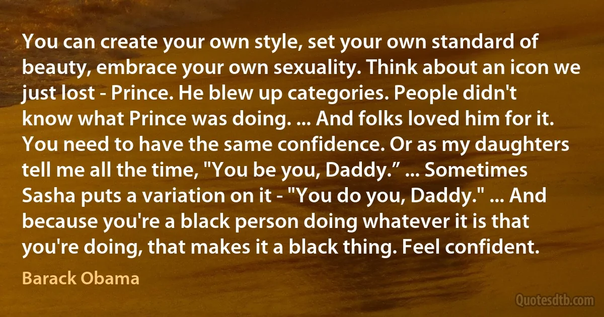 You can create your own style, set your own standard of beauty, embrace your own sexuality. Think about an icon we just lost - Prince. He blew up categories. People didn't know what Prince was doing. ... And folks loved him for it.
You need to have the same confidence. Or as my daughters tell me all the time, "You be you, Daddy.” ... Sometimes Sasha puts a variation on it - "You do you, Daddy." ... And because you're a black person doing whatever it is that you're doing, that makes it a black thing. Feel confident. (Barack Obama)