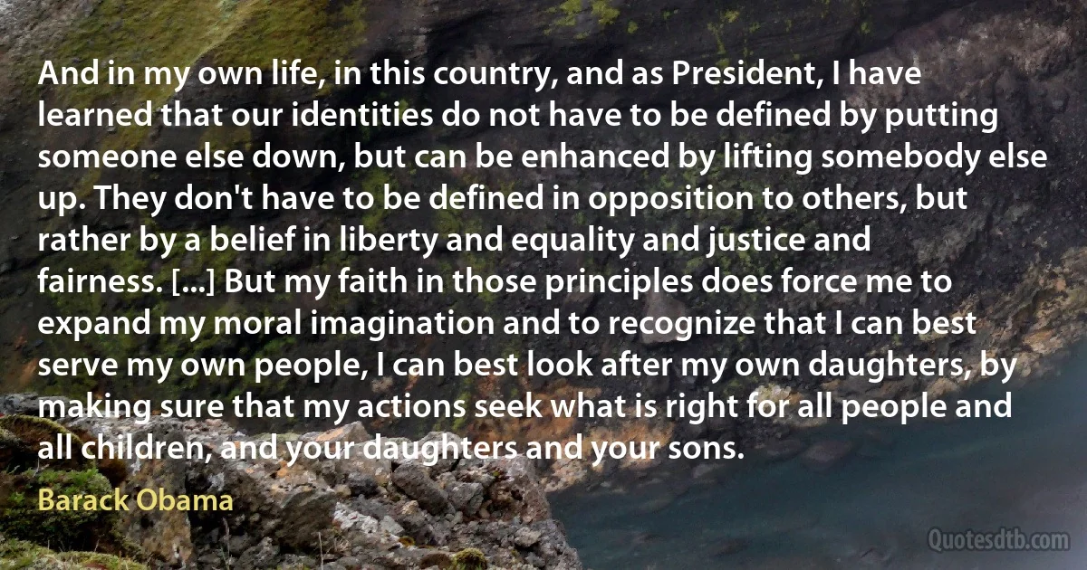 And in my own life, in this country, and as President, I have learned that our identities do not have to be defined by putting someone else down, but can be enhanced by lifting somebody else up. They don't have to be defined in opposition to others, but rather by a belief in liberty and equality and justice and fairness. [...] But my faith in those principles does force me to expand my moral imagination and to recognize that I can best serve my own people, I can best look after my own daughters, by making sure that my actions seek what is right for all people and all children, and your daughters and your sons. (Barack Obama)