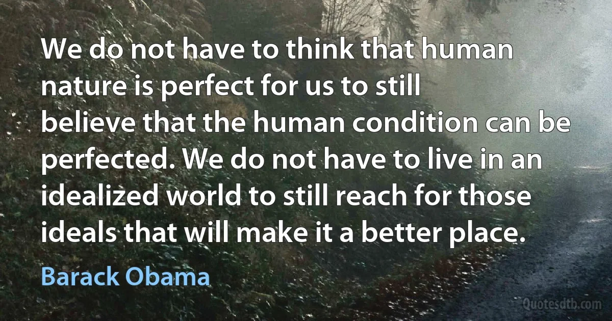 We do not have to think that human nature is perfect for us to still believe that the human condition can be perfected. We do not have to live in an idealized world to still reach for those ideals that will make it a better place. (Barack Obama)