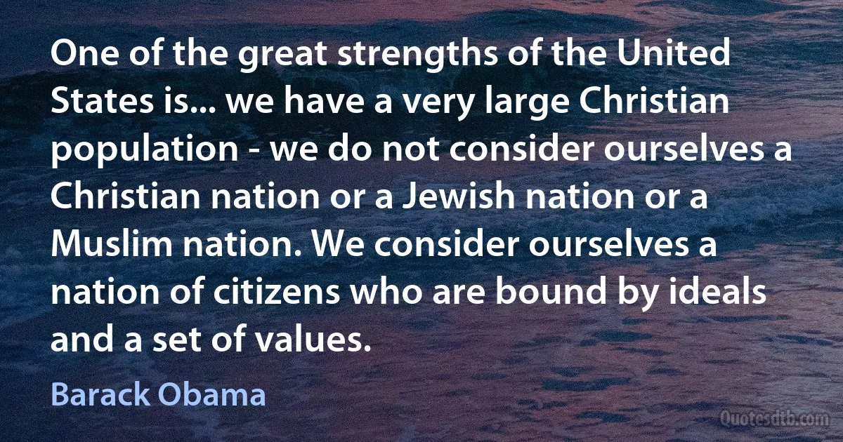 One of the great strengths of the United States is... we have a very large Christian population - we do not consider ourselves a Christian nation or a Jewish nation or a Muslim nation. We consider ourselves a nation of citizens who are bound by ideals and a set of values. (Barack Obama)