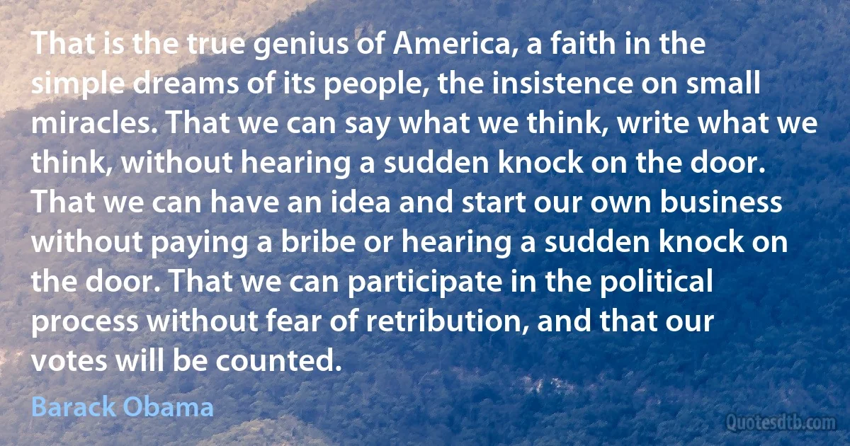 That is the true genius of America, a faith in the simple dreams of its people, the insistence on small miracles. That we can say what we think, write what we think, without hearing a sudden knock on the door. That we can have an idea and start our own business without paying a bribe or hearing a sudden knock on the door. That we can participate in the political process without fear of retribution, and that our votes will be counted. (Barack Obama)