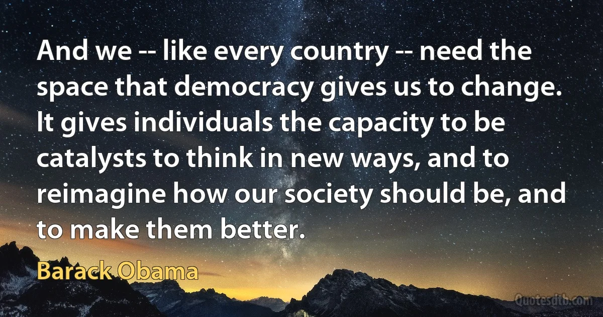 And we -- like every country -- need the space that democracy gives us to change. It gives individuals the capacity to be catalysts to think in new ways, and to reimagine how our society should be, and to make them better. (Barack Obama)