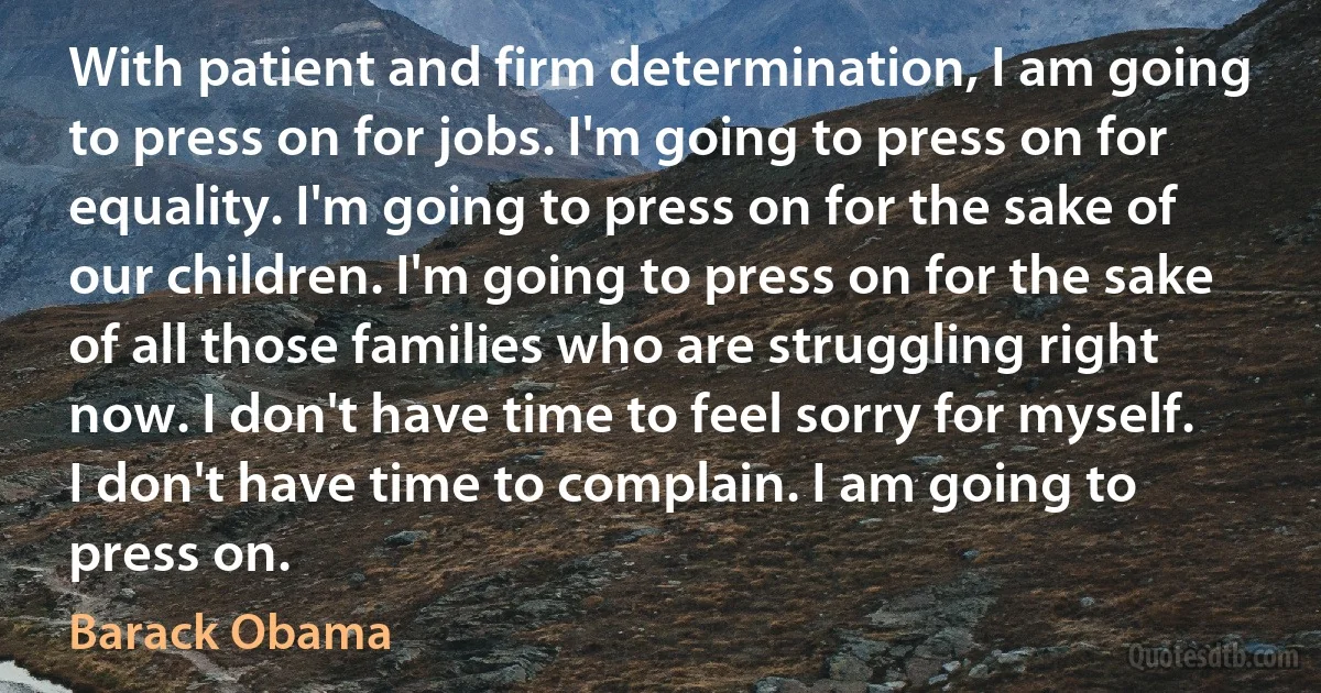 With patient and firm determination, I am going to press on for jobs. I'm going to press on for equality. I'm going to press on for the sake of our children. I'm going to press on for the sake of all those families who are struggling right now. I don't have time to feel sorry for myself. I don't have time to complain. I am going to press on. (Barack Obama)