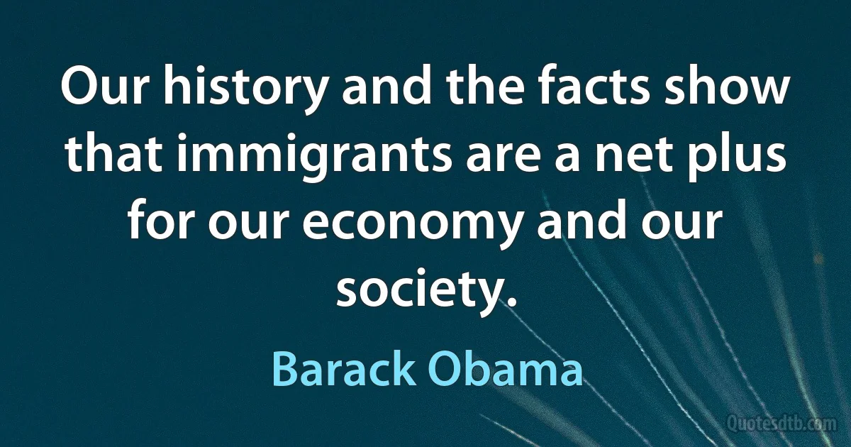 Our history and the facts show that immigrants are a net plus for our economy and our society. (Barack Obama)