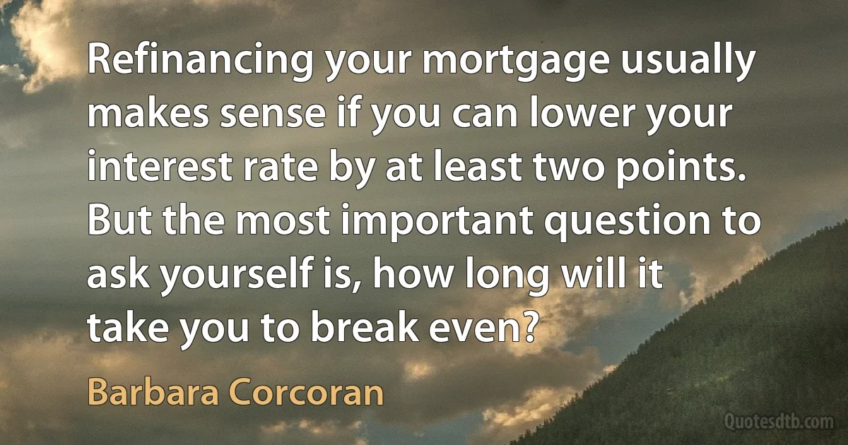 Refinancing your mortgage usually makes sense if you can lower your interest rate by at least two points. But the most important question to ask yourself is, how long will it take you to break even? (Barbara Corcoran)