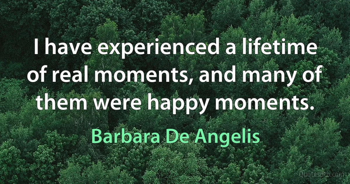 I have experienced a lifetime of real moments, and many of them were happy moments. (Barbara De Angelis)