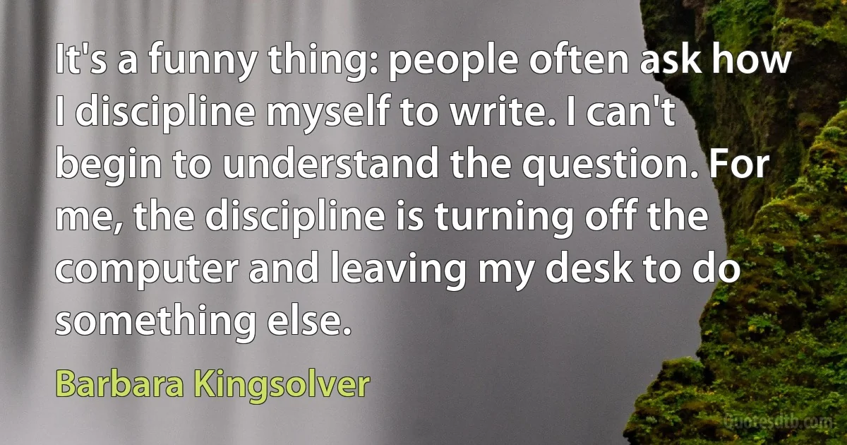 It's a funny thing: people often ask how I discipline myself to write. I can't begin to understand the question. For me, the discipline is turning off the computer and leaving my desk to do something else. (Barbara Kingsolver)