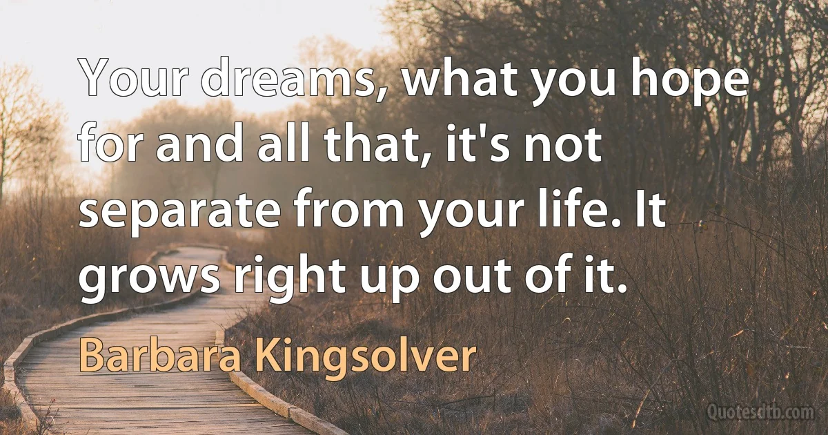 Your dreams, what you hope for and all that, it's not separate from your life. It grows right up out of it. (Barbara Kingsolver)