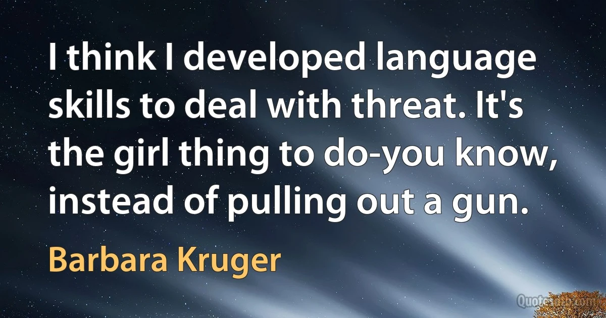 I think I developed language skills to deal with threat. It's the girl thing to do-you know, instead of pulling out a gun. (Barbara Kruger)