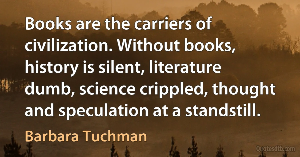 Books are the carriers of civilization. Without books, history is silent, literature dumb, science crippled, thought and speculation at a standstill. (Barbara Tuchman)