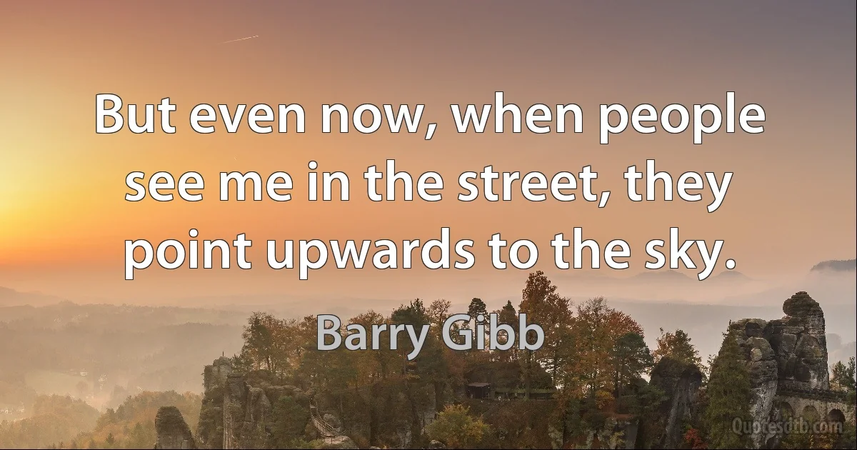 But even now, when people see me in the street, they point upwards to the sky. (Barry Gibb)