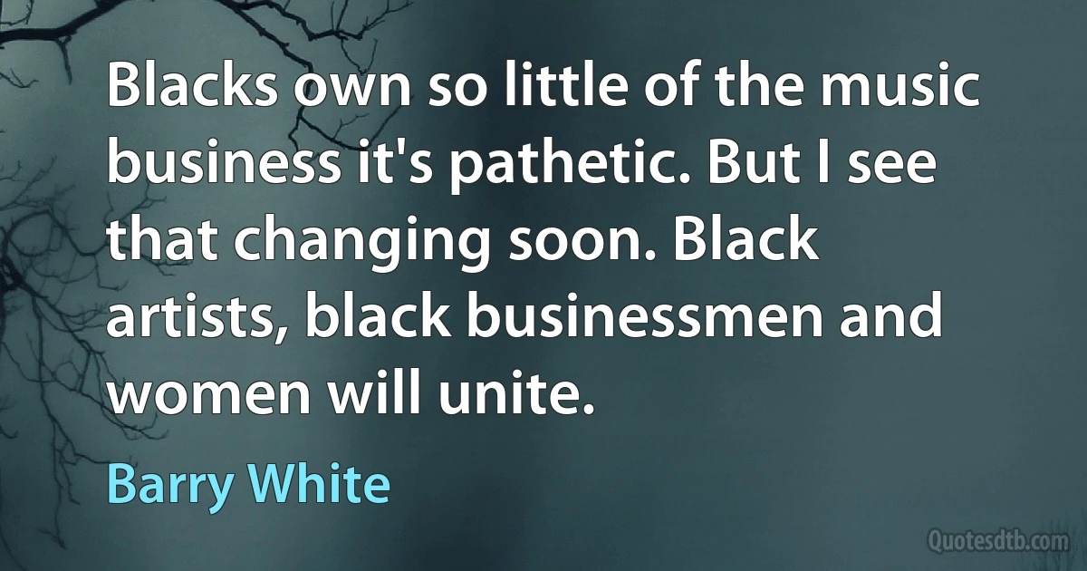 Blacks own so little of the music business it's pathetic. But I see that changing soon. Black artists, black businessmen and women will unite. (Barry White)