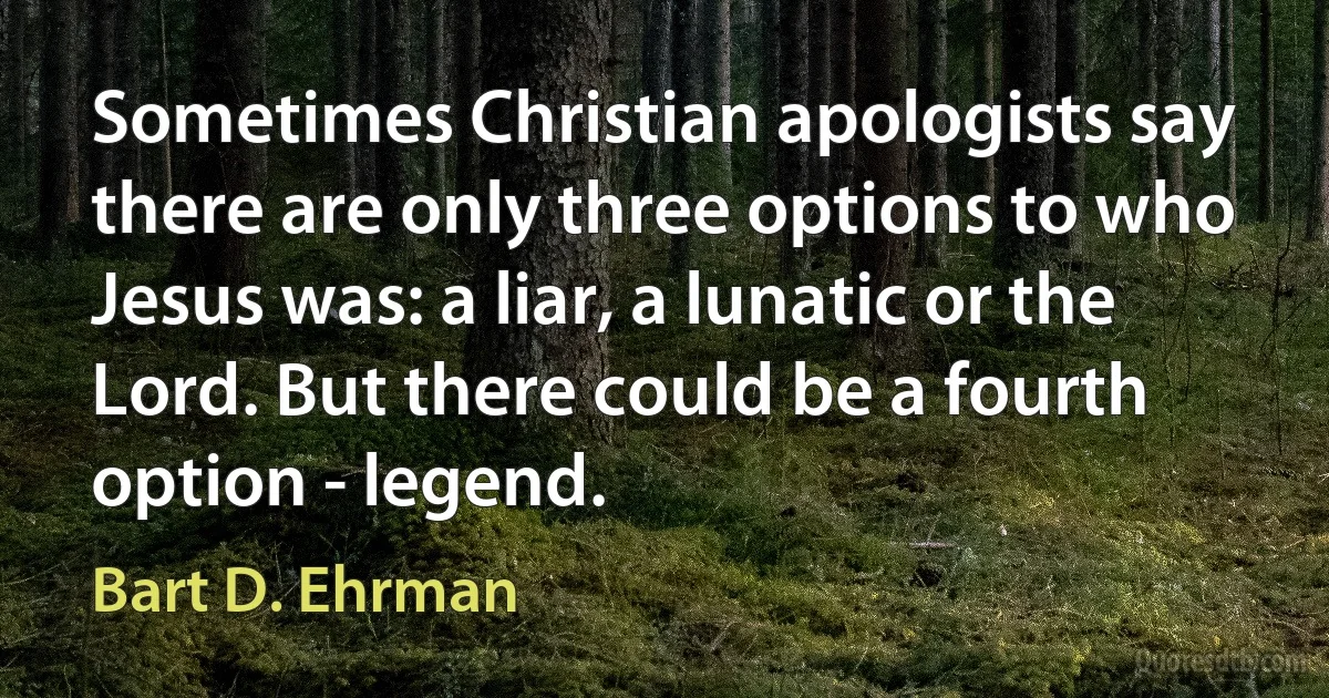 Sometimes Christian apologists say there are only three options to who Jesus was: a liar, a lunatic or the Lord. But there could be a fourth option - legend. (Bart D. Ehrman)