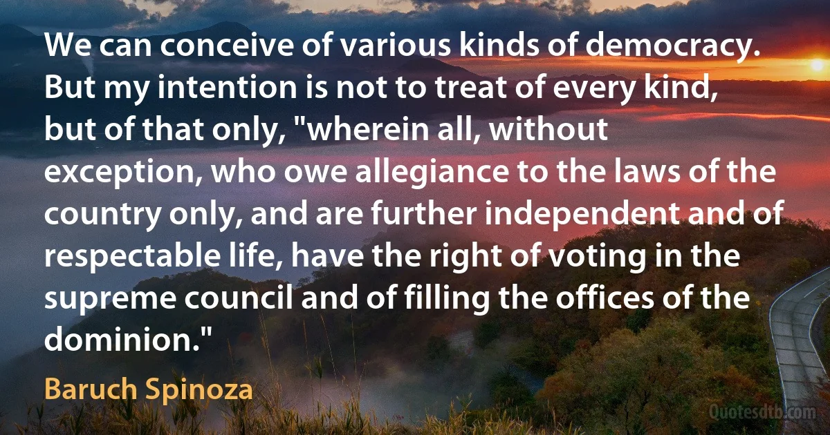 We can conceive of various kinds of democracy. But my intention is not to treat of every kind, but of that only, "wherein all, without exception, who owe allegiance to the laws of the country only, and are further independent and of respectable life, have the right of voting in the supreme council and of filling the offices of the dominion." (Baruch Spinoza)