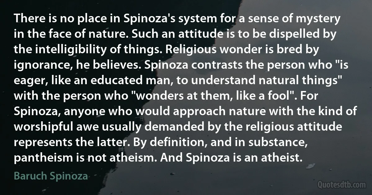 There is no place in Spinoza's system for a sense of mystery in the face of nature. Such an attitude is to be dispelled by the intelligibility of things. Religious wonder is bred by ignorance, he believes. Spinoza contrasts the person who "is eager, like an educated man, to understand natural things" with the person who "wonders at them, like a fool". For Spinoza, anyone who would approach nature with the kind of worshipful awe usually demanded by the religious attitude represents the latter. By definition, and in substance, pantheism is not atheism. And Spinoza is an atheist. (Baruch Spinoza)