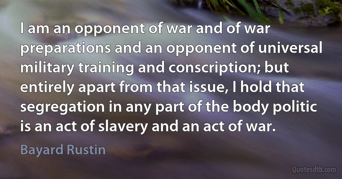 I am an opponent of war and of war preparations and an opponent of universal military training and conscription; but entirely apart from that issue, I hold that segregation in any part of the body politic is an act of slavery and an act of war. (Bayard Rustin)