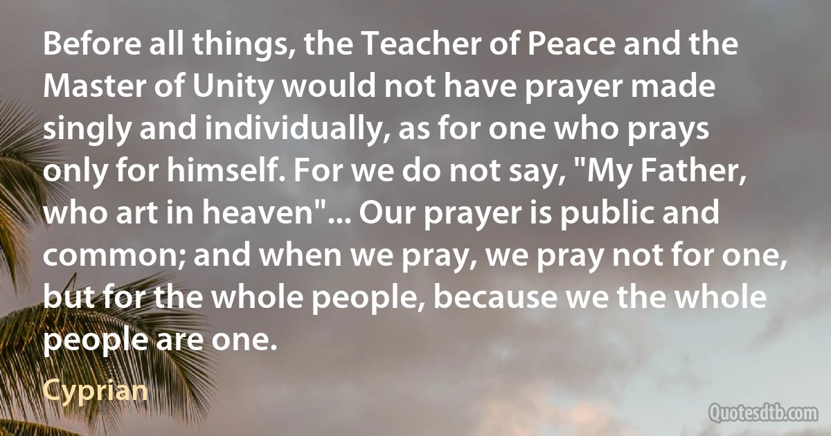 Before all things, the Teacher of Peace and the Master of Unity would not have prayer made singly and individually, as for one who prays only for himself. For we do not say, "My Father, who art in heaven"... Our prayer is public and common; and when we pray, we pray not for one, but for the whole people, because we the whole people are one. (Cyprian)
