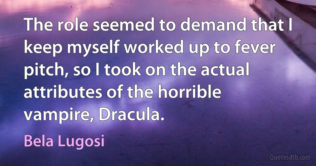 The role seemed to demand that I keep myself worked up to fever pitch, so I took on the actual attributes of the horrible vampire, Dracula. (Bela Lugosi)