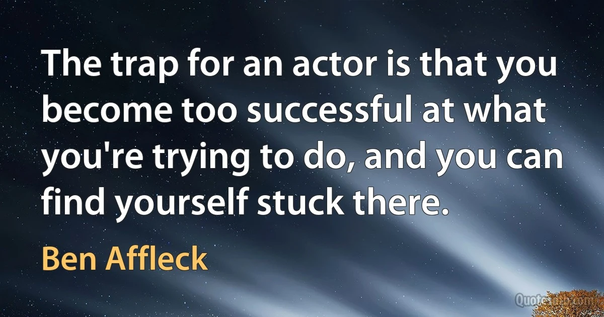 The trap for an actor is that you become too successful at what you're trying to do, and you can find yourself stuck there. (Ben Affleck)