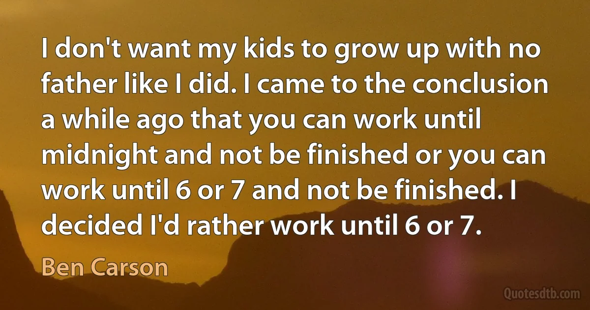 I don't want my kids to grow up with no father like I did. I came to the conclusion a while ago that you can work until midnight and not be finished or you can work until 6 or 7 and not be finished. I decided I'd rather work until 6 or 7. (Ben Carson)