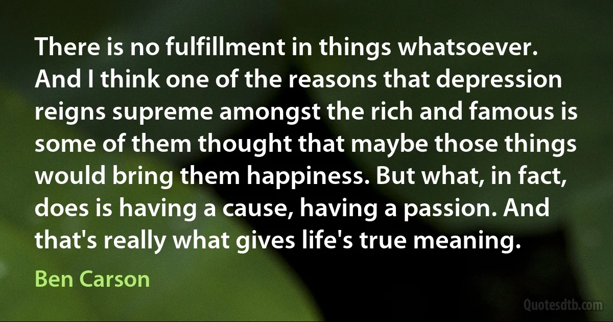 There is no fulfillment in things whatsoever. And I think one of the reasons that depression reigns supreme amongst the rich and famous is some of them thought that maybe those things would bring them happiness. But what, in fact, does is having a cause, having a passion. And that's really what gives life's true meaning. (Ben Carson)