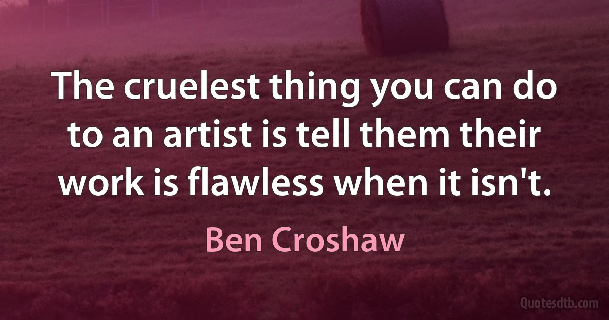 The cruelest thing you can do to an artist is tell them their work is flawless when it isn't. (Ben Croshaw)