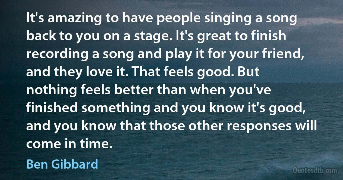 It's amazing to have people singing a song back to you on a stage. It's great to finish recording a song and play it for your friend, and they love it. That feels good. But nothing feels better than when you've finished something and you know it's good, and you know that those other responses will come in time. (Ben Gibbard)