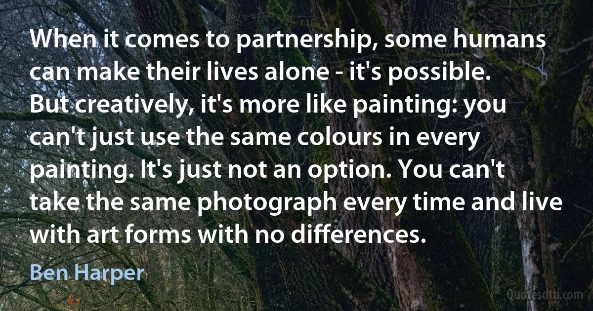 When it comes to partnership, some humans can make their lives alone - it's possible. But creatively, it's more like painting: you can't just use the same colours in every painting. It's just not an option. You can't take the same photograph every time and live with art forms with no differences. (Ben Harper)