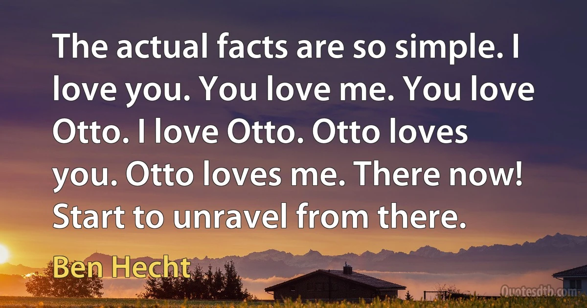 The actual facts are so simple. I love you. You love me. You love Otto. I love Otto. Otto loves you. Otto loves me. There now! Start to unravel from there. (Ben Hecht)